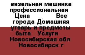 вязальная машинка профессиональная › Цена ­ 15 000 - Все города Домашняя утварь и предметы быта » Услуги   . Новосибирская обл.,Новосибирск г.